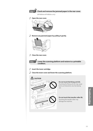 Page 9999
Tr o u b l e s h o o t i n g
 3StepCheck and remove the jammed paper in the rear cover.  
                        (MF4890dw/MF4880dw only)
1 Open the rear cover.
 
2 Remove any jammed paper by pulling it gently.
 
3 Close the rear cover.
4StepLower the scanning platform and restore to a printable condition.
1 Insert the toner cartridge.
2 Close the toner cover and lower the scanning platform. 
CAUTION
¢£¢£
¢£¢#£
Do not touch the fi   xing unit (A).
Touching the fi xing unit (A) may cause 
bu...