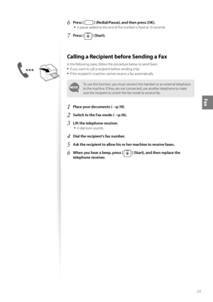 Page 5959
Fax
6 Press [  ] (Redial/Pause), and then press [OK].
• 
A pause added to the end of the number is fi xed at 10 seconds.
7 Press [  ] (Start).
Calling a Recipient before Sending a Fax 
In the following cases, follow the procedure below to send faxes:
• If you want to call a recipient before sending a fax
• If the recipient’s machine cannot receive a fax automatically
To use this function, you must connect the handset or an external telephone 
to the machine. If they are not connected, use another...