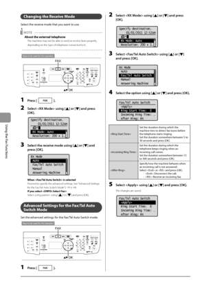 Page 1026-14
\bsing
	the
	Fax
	Functions
Changing the Receive Mode
Select	the	receive	mode	that	you	want	to	use.
 NOTE 
\bbout the external telephone
The machine may not be able to send or receive faxes properly, 
depending on the t\Iype of telephone connected to it.
Keys to be used for this operation
OK
FAX
1 Press [].
2 Select  using [] or [] \fnd press 
[OK].
	 		
Specify destination.
01/01/2011 12:52AM
 RX Mode: Auto
 Resolution: 200 x 1
...
3 Select the receive mode using [] or [] \fnd 
press [OK].
	 		
RX...