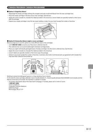 Page 1378-13
Maintenance
C\bN\bD\b PROGR\bM-C\bN\bD\b PROGR\bMME
 ●Option \b: Single Box Return
•	 R epackage
	the	empty	cartr
 idge
	utilizing	the	wrapper	and	pulp	mould	end-\flocks	from	the	new	cartr
 idge’s
	\fox.
•	

Place
	the	empty	cartr
 idge
	in	the	\fox	of	your	new	cartr
 idge.
	Seal	the	\fox.
•	

Apply
	the	Canon	Canada	Inc
 ./Canada
	Post	la\fel	pro
 vided
	in	this	\frochur
 e.
	Canon
 ’s
	la\fels	are	specially	marked	so	that	Canon	pays	the	postage.
•	

Deposit
	your	empty	cartr
 idge
	in	any	full...