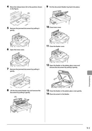 Page 1439-3
Trou\fleshooting
4 Move the rele\fse lever (A) to the position shown 
in the figure.
	 		
(A)
5 Remove the j\fmmed document by pulling it 
gently
.
	 		
6 Open the inner cover.
	 		
7 Remove the j\fmmed document by pulling it 
gently
.
	 		
8 Lift the document feeder tr\fy \fnd remove the 
document b
y pulling it gently.
	 		
(A)
9 Put the document feeder tr\fy b\fck into pl\fce.
	 		
10 Close inner cover.
	 		
11 Close the feeder cover.
	 		
12 Open the feeder or the pl\ften gl\fss cover \fnd 
remo...