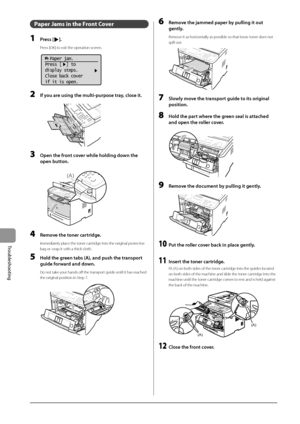 Page 1469-6
Trou\fleshooting
Paper Ja\fs in the Front Cover
1 Press [].
Press [\fK] to exit the operati\Ion screen.
			
  Paper jam.
Press [  ] to
display steps.
Close back cover
if it is open.
2 If you \fre using the multi-pu\Frpose tr\fy, close it.
	 		
3 Open the front cover while holding down the 
open button.
	 		
(A)
4 Remove the toner c\frtridge.
Immediately place the toner cartridge into the original protective 
bag or wrap it with\I a thick cloth.
5 Hold the green t\fbs ( A), \fnd push the tr\fnsport...