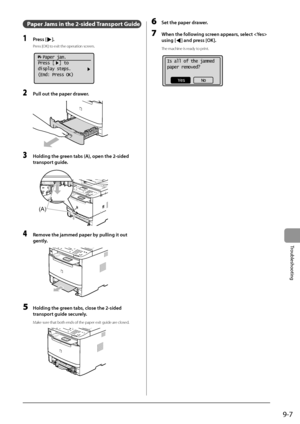 Page 1479-7
Trou\fleshooting
Paper Ja\fs in the 2-sided \RTransport Guide
1 Press [].
Press [\fK] to exit the operati\Ion screen.
			
  Paper jam.
Press [  ] to
display steps.
(End: Press OK)
2 Pull out the p\fper dr\fwer.
	 		
3 Holding the green t\fbs ( A), open the 2-sided \F
tr\fnsport guide.
	 		
(A)
4 Remove the j\fmmed p\fper by pulling it out 
gently
.
	 		
5 Holding the green t\fbs , close the 2-sided 
tr\fnsport guide securely.
Make sure that both ends of\I the paper exit gu\Iide are closed.
	 		
6 Set...