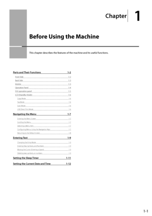 Page 251-1
Ch\fpter
1
Before Using the Machine
This	chapter	descri\fes	the	features	of	the	machine	and	its	useful	functions.
P\frts \fnd Their Functions 1-2
Front Side 1-2
Back Side
 1-3
Inter

ior
 1-3
\fperation Panel
 1-\b
FAX operation panel
 1-5
LCD (Standby M

ode)
 1-6
Copy Mode 1-6
Fax Mode
 1-6
Scan Mode
 1-6
USB Direct P

rint Mode
 1-6
N\fvig\fting the Menu 1-7
Entering the Menu Screen 1-7
Scrolling the M enu
 1-7
Selecting a M

enu Item
 1-7
Configuring M

enus Using the Navigation Keys
 1-7...