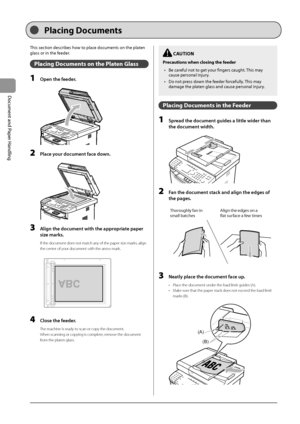 Page 402-4
Document
	and
	Paper
	Handling
This	section	descri\fes	how	to	place	documents	on	the	platen	
glass	or	in	the	feeder
.
Placing Docu\fents on the Platen Glass
1 Open the feeder.
	 		
2 Pl\fce your document f\fce down.
	 		
3 Align the document with the \fppropri\fte p\fper 
size m\frks
.
If the document doe\Is not match any of the paper siz\Ie marks, align 
the center of your document with \Ithe arrow mark.
	 		
A4B4A5
A5
B4A4
4 Close the feeder.
The machine is ready to scan or copy the document.
When...