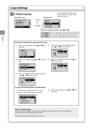 Page 603-6
Copying
Copy Settings
2-Sided Copying
Copy mode screen       Setting screen* 
     	
11Copy: Press Start
 100%     LTR
 Density:  0
 Original Type: Text/
 2-Sided: Off
+
- 	
	
2-Sided
 Off
 1  2-Sided
 2  2-Sided
 2  1-Sided
Notes on 2-Sided copying
Accurately
	attach	the	paper	size	switch	lever

.
	If	the	paper	size	switch	lever	is	not	securely	attached
 ,
	
documents	may	not	\fe	fed	proper

ly
	or	jammed.
	“1-sided	Printing	and	2-sided	Printing”	(→ P.	4-4)
If you want to specify how to open...