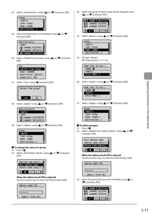 Page 855-11
Registering
	Destinations
	in	the
	Address
	Book
(4)	 Select		using	[]	or	[]	and	press	[OK].
			
Group
 
 Type: Group
 Name: CANON
 Destinations: 3
(5)	 Select	the	destination	to	\fe	deleted	using	[]	or	[]	
and	press	[OK

].
	 		
Destination(s)
 
    CANON01 01234567
...
    CANON02 98765432...
    CANON03 001122334
(6)	 Select		using	[]	or	[]	and	press	
[OK].
	 		
Fax
 
 Name: CANON03
 Destination: 0011223
...
 Coded Dial: 001
(7)	 Select		using	[]	and	press	[OK].
	 		
Delete from group?
NoYes
(8)...