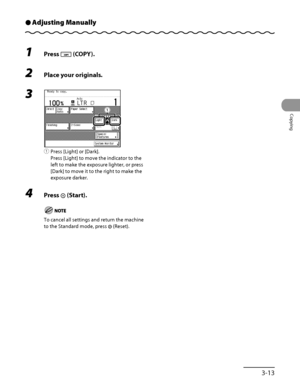 Page 110
3‑13
Copying

Adjusting ManuallyÔ
1 Press  (COPY).
2 Place your originals.
3 
① Press [Light] or [Dark].
Press [Light] to move the indicator to the 
left to make the exposure lighter, or press 
[Dark] to move it to the right to make the 
exposure darker.
4  Press  (Start).
To cancel all settings and return the machine 
to the Standard mode, press  (Reset).
ƒƒ
 