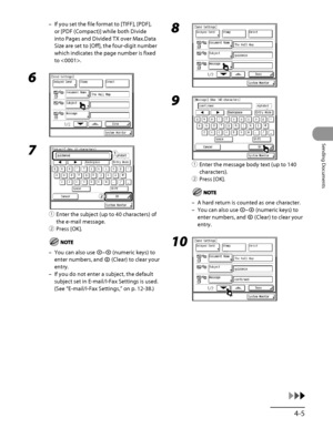 Page 140
4‑5
Sending Documents

If you set the file format to [TIFF], [PDF], 
or [PDF (Compact)] while both Divide 
into Pages and Divided TX over Max.Data 
Size are set to [Off], the four‑digit number 
which indicates the page number is fixed 
to .
6 
7 
① Enter the subject (up to 40 characters) of 
the e‑mail message.
②  Press [OK].
You can also use – (numeric keys) to 
enter numbers, and  (Clear) to clear your 
entry.
If you do not enter a subject, the default 
subject set in E‑mail/I‑Fax Settings is used....