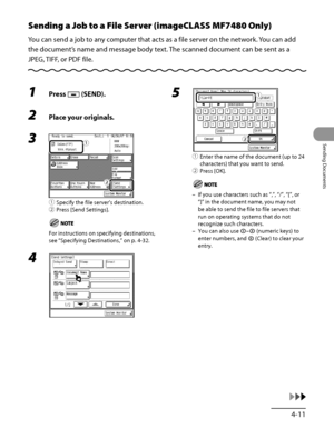 Page 146
4‑11
Sending Documents

Sending a Job to a File Server (imageCLASS MF7480 Only)
You can send a job to any computer that acts as a file server on the network. You can add 
the document’s name and message body text. The scanned document can be sent as a 
JPEG, TIFF, or PDF file.
1 Press  (SEND).
2 Place your originals.
3 
① Specify the file server’s destination.
②  Press [Send Settings].
For instructions on specifying destinations, 
see “Specifying Destinations ,” on p. 4‑32.
4 
ƒ
„
ƒ
„
5 
①  Enter...