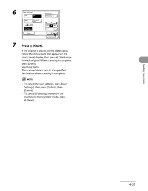 Page 166
4‑31
Sending Documents

6 
7 Press  (Start).
If the original is placed on the platen glass, 
follow the instructions that appear on the 
touch panel display, then press  (Start) once 
for each original. When scanning is complete, 
press [Done].
Scanning starts.
The scanned data is sent to the specified 
destination when scanning is complete.
To cancel the scan settings, press [Scan 
Settings], then press [Option], then 
[Cancel].
To cancel all settings and return the 
machine to the Standard mode, press...