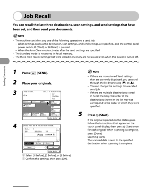 Page 191
Sending Documents
4‑56

Job Recall
You can recall the last three destinations, scan settings, and send settings that have 
been set, and then send your documents.
The machine considers any one of the following operations a send job:
When settings, such as the destination, scan settings, and send settings, are specified, and the control panel 
power switch,  (Start), or  (Reset) is pressed
When the Auto Clear mode activates after the send settings are specified
The Standard mode is not stored in Recall...