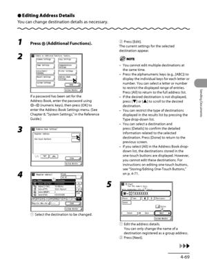 Page 204
4‑69
Sending Documents

Editing Address Details
You can change destination details as necessary.
Ô
1 Press  (Additional Functions).
2 
If a password has been set for the 
Address Book, enter the password using 
– (numeric keys), then press [OK] to 
enter the Address Book Settings menu. (See 
Chapter 8, “System Settings,” in the Reference 
Guide.)
3 
4 
① Select the destination to be changed.
ƒ
„
ƒ
„
②  Press [Edit].
The current settings for the selected 
destination appear.
You cannot edit multiple...