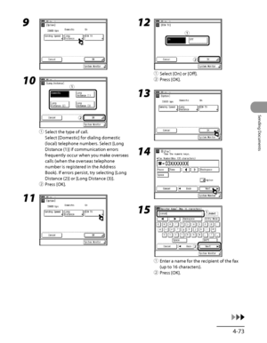 Page 208
4‑73
Sending Documents

9 
10 
① Select the type of call.
Select [Domestic] for dialing domestic 
(local) telephone numbers. Select [Long 
Distance (1)] if communication errors 
frequently occur when you make overseas 
calls (when the overseas telephone 
number is registered in the Address 
Book). If errors persist, try selecting [Long 
Distance (2)] or [Long Distance (3)].
②  Press [OK].
11 
ƒ
„
ƒ
„
12 
①  Select [On] or [Off].
②  Press [OK].
13 
14 
15 
①  Enter a name for the recipient of the fax...