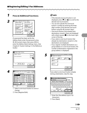 Page 212
4‑77
Sending Documents

Registering/Editing I-Fax AddressesÔ
1 Press  (Additional Functions).
2 
If a password has been set for the 
Address Book, enter the password using 
– (numeric keys), then press [OK] to 
enter the Address Book Settings menu. (See 
Chapter 8, “System Settings,” in the Reference 
Guide.)
3 
4 
① Select a one‑touch button to store or 
change.
②  Press [Register/Edit].
ƒ
„
If the desired one‑touch button is not 
displayed, press [▼] or [▲] to scroll to the 
desired one‑touch...