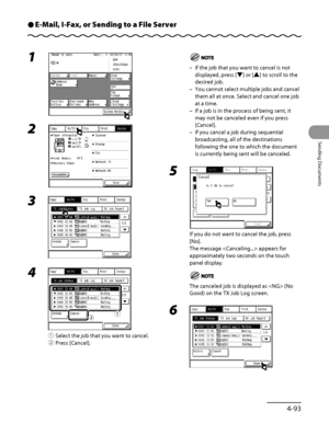 Page 228
4‑93
Sending Documents

E-Mail, I-Fax, or Sending to a File ServerÔ
1 
2 
3 
4 
① Select the job that you want to cancel.
②  Press [Cancel].
ƒ„
If the job that you want to cancel is not 
displayed, press [▼] or [▲] to scroll to the 
desired job.
You cannot select multiple jobs and cancel 
them all at once. Select and cancel one job 
at a time.
If a job is in the process of being sent, it 
may not be canceled even if you press 
[Cancel].
If you cancel a job during sequential 
broadcasting, all of the...