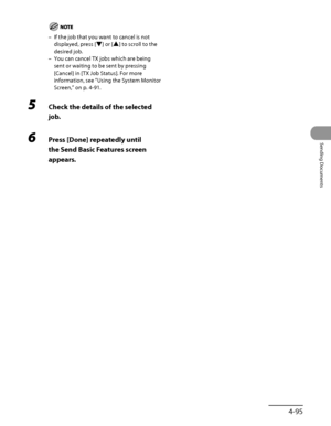 Page 230
4‑95
Sending Documents

If the job that you want to cancel is not 
displayed, press [▼] or [▲] to scroll to the 
desired job.
You can cancel TX jobs which are being 
sent or waiting to be sent by pressing 
[Cancel] in [TX Job Status]. For more 
information, see “Using the System Monitor 
Screen,” on p. 4‑91.
5  Check the details of the selected 
job.
6 Press [Done] repeatedly until 
the Send Basic Features screen 
appears.
–
–
 