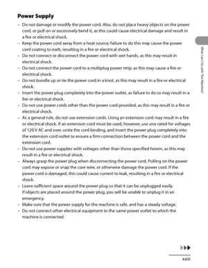 Page 24
xxiii
What Can I Do with This Machine?

Power Supply
Do not damage or modify the power cord. Also, do not place heavy objects on the power 
cord, or pull on or excessively bend it, as this could cause electrical damage and result in 
a fire or electrical shock.
Keep the power cord away from a heat source; failure to do this may cause the power 
cord coating to melt, resulting in a fire or electrical shock.
Do not connect or disconnect the power cord with wet hands, as this may result in 
electrical...