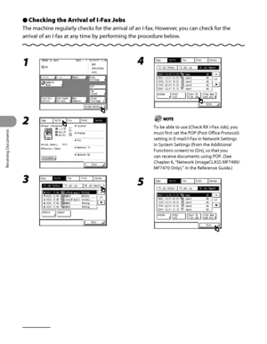 Page 243
Receiving Documents
5‑10

Checking the Arrival of I-Fax Jobs
The machine regularly checks for the arrival of an I‑fax. However, you can check for the 
arrival of an I‑fax at any time by performing the procedure below.
Ô
1 
2 
3 
4 
To be able to use [Check RX I‑Fax Job], you 
must first set the POP (Post Office Protocol) 
setting in E‑mail/I‑Fax in Network Settings 
in System Settings (from the Additional 
Functions screen) to [On], so that you 
can receive documents using POP. (See 
Chapter 6,...