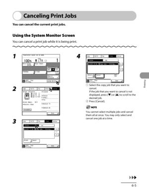 Page 250
6‑5
Printing

Canceling Print Jobs
You can cancel the current print jobs.
Using the System Monitor Screen
You can cancel a print job while it is being print.
1 
2 
3 
4 
① Select the copy job that you want to 
cancel.
If the job that you want to cancel is not 
displayed, press [▼] or [▲] to scroll to the 
desired job.
② 
Press [Cancel].
You cannot select multiple jobs and cancel 
them all at once. You may only select and 
cancel one job at a time.
 