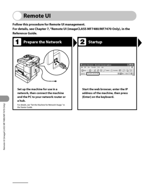 Page 267
Remote UI (imageCLASS MF7480/MF7470 Only)
9‑2

Remote UI
Follow this procedure for Remote UI management.
For details, see Chapter 7, “Remote UI (imageCLASS MF7480/MF7470 Only), in the 
Reference Guide.
Prepare the NetworkStartup
Set up the machine for use in a 
network, then connect the machine 
and the PC to your network router or 
a hub.
For details, see “Set the Machine for Network Usage,” in the Starter Guide.
Start the web browser, enter the IP 
address of the machine, then press 
[Enter] on the...