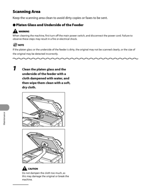 Page 275
Maintenance
10‑6

Scanning Area
Keep the scanning area clean to avoid dirty copies or faxes to be sent.
Platen Glass and Underside of the Feeder
When cleaning the machine, first turn off the main power switch, and disconnect the power cord. Failure to 
observe these steps may result in a fire or electrical shock.
If the platen glass or the underside of the feeder is dirty, the origina\
l may not be scanned clearly, or the size of 
the original may be detected incorrectly.
Ô
1 Clean the platen glass and...