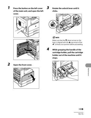 Page 284
10‑15
Maintenance

1 Press the button on the left cover 
of the main unit, and open the left 
cover.
2 Open the front cover.
3 Rotate the unlock lever until it 
clicks.
Make sure that the ▼ (down arrow) on the 
lever is aligned with the ▲ (up arrow) of the 
 (Unlock) icon position before proceeding.
4 While grasping the handle of the 
cartridge holder, pull the cartridge 
holder out of the machine until it 
stops.
 