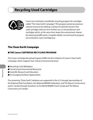 Page 289
Maintenance
10‑20

Recycling Used Cartridges
Canon has instituted a worldwide recycling program for cartridges 
called “The Clean Earth Campaign”. This program preserves precious 
natural resources by utilizing a variety of materials found in the 
used cartridges that are of no further use, to remanufacture new 
cartridges which, at the same time, keeps the environment cleaner 
by reducing landfill waste. Complete details concerning this program 
are enclosed in each Cartridge box.
The Clean Earth...