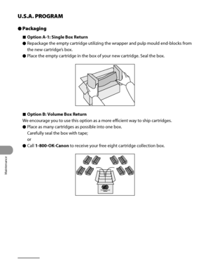 Page 291
Maintenance
10‑22

U.S.A. PROGRAM
Packaging
Option A-1: Single Box Return
Repackage the empty cartridge utilizing the wrapper and pulp mould end‑blocks from 
the new cartridge’s box.
Place the empty cartridge in the box of your new cartridge. Seal the box.
Option B: Volume Box Return
We encourage you to use this option as a more efficient way to ship cartridges.
Place as many cartridges as possible into one box. 
Carefully seal the box with tape;
or
Call 1-800-OK-Canon to receive your free eight...