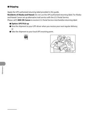 Page 293
Maintenance
10‑24

Shipping
Apply the UPS authorized returning label provided in this guide.
Residents of Alaska and Hawaii: Do not use the UPS authorized returning label. For Alaska 
and Hawaii Canon set up alternative mail service with the U.S. Postal Service.
Please call 1-800-OK-Canon to receive U.S. Postal Service merchandise returning label.
Option: UPS Pick-up
Give the shipment to your UPS driver when you receive your next regular delivery;
or
Take the shipment to your local UPS receiving point....