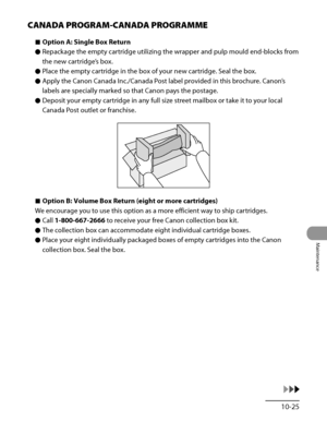 Page 294
10‑25
Maintenance

CANADA PROGRAM-CANADA PROGRAMME
Option A: Single Box Return
Repackage the empty cartridge utilizing the wrapper and pulp mould end‑blocks from 
the new cartridge’s box.
Place the empty cartridge in the box of your new cartridge. Seal the box.
Apply the Canon Canada Inc./Canada Post label provided in this brochure. Canon’s 
labels are specially marked so that Canon pays the postage.
Deposit your empty cartridge in any full size street mailbox or take it to your local 
Canada Post...