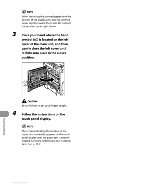 Page 309
Troubleshooting
11‑12

When removing the jammed paper from the 
bottom of the duplex unit, pull the jammed 
paper slightly toward the inside. Do not pull 
the jammed paper right below.
3 Place your hand where the hand 
symbol () is located on the left 
cover of the main unit, and then 
gently close the left cover until 
it clicks into place in the closed 
position.
Be careful not to get your fingers caught.
4 Follow the instructions on the 
touch panel display.
The screen indicating the location of the...