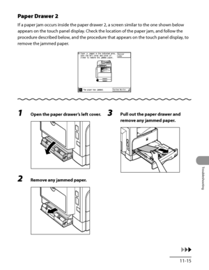 Page 312
11‑15
Troubleshooting

Paper Drawer 2
If a paper jam occurs inside the paper drawer 2, a screen similar to the one shown below 
appears on the touch panel display. Check the location of the paper jam, and follow the 
procedure described below, and the procedure that appears on the touch panel display, to 
remove the jammed paper.
1 Open the paper drawer’s left cover.
2 Remove any jammed paper.
3 Pull out the paper drawer and 
remove any jammed paper.
 