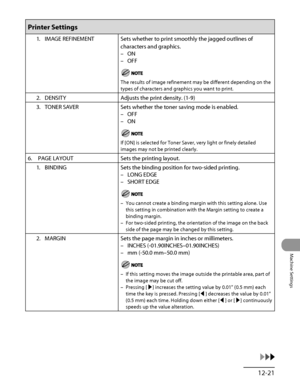 Page 350
12‑21
Machine Settings

Printer Settings
1. IMAGE REFINEMENTSets whether to print smoothly the jagged outlines of 
characters and graphics.
ON
OFF
The results of image refinement may be different depending on the 
types of characters and graphics you want to print.
–
–
2.  DENSITY Adjusts the print density. (1‑9)
3.  TONER SAVER
Sets whether the toner saving mode is enabled.
OFF
ON
If [ON] is selected for Toner Saver, very light or finely detailed 
images may not be printed clearly.
–
–
6.  PAGE LAYOUT...