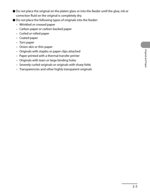 Page 70
2‑3
Original and Paper

Do not place the original on the platen glass or into the feeder until the glue, ink or 
correction fluid on the original is completely dry.
Do not place the following types of originals into the feeder:
Wrinkled or creased paper
Carbon paper or carbon‑backed paper
Curled or rolled paper
Coated paper
Torn paper
Onion skin or thin paper
Originals with staples or paper clips attached
Paper printed with a thermal transfer printer
Originals with tears or large binding holes
Severely...
