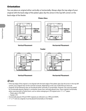 Page 73
Original and Paper
2‑6

Orientation
You can place an original either vertically or horizontally. Always align the top edge of your 
original with the back edge of the platen glass (by the arrow in the top left corner) or the 
back edge of the feeder.
Platen Glass
Vertical PlacementHorizontal Placement
Feeder
Vertical PlacementHorizontal Placement
If the top edge of the original is not aligned with the back edge of the\
 platen glass (by the arrow in the top left 
corner), your original may not be...