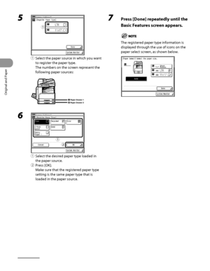 Page 87
Original and Paper
2‑20

5 
① Select the paper source in which you want 
to register the paper type.
The numbers on the screen represent the 
following paper sources:
Paper Drawer 1Paper Drawer 2
6 
①  Select the desired paper type loaded in 
the paper source.
②  Press [OK].
Make sure that the registered paper type 
setting is the same paper type that is 
loaded in the paper source.
ƒƒ
ƒ
„
ƒ
„
7  Press [Done] repeatedly until the 
Basic Features screen appears.
The registered paper type...