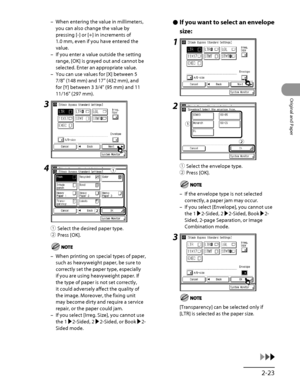 Page 90
2‑23
Original and Paper

When entering the value in millimeters, 
you can also change the value by 
pressing [‑] or [+] in increments of 
1.0 mm, even if you have entered the 
value.
If you enter a value outside the setting 
range, [OK] is grayed out and cannot be 
selected. Enter an appropriate value.
You can use values for [X] between 5 
7/8" (148 mm) and 17" (432 mm), and 
for [Y] between 3 3/4" (95 mm) and 11 
11/16" (297 mm).
3
4
① Select the desired paper type.
②  Press [OK].
When...