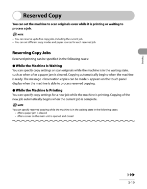 Page 116
3‑19
Copying

Reserved Copy
You can set the machine to scan originals even while it is printing or waiting to 
process a job.
You can reserve up to five copy jobs, including the current job.
You can set different copy modes and paper sources for each reserved job.
Reserving Copy Jobs
Reserved printing can be specified in the following cases:
While the Machine Is Waiting
You can specify copy settings or scan originals while the machine is in the waiting state, 
such as when after a paper jam is cleared....