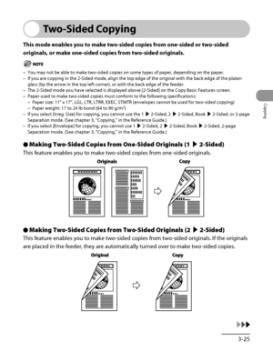 Page 122
3‑25
Copying

Two-Sided Copying
This mode enables you to make two-sided copies from one-sided or two-sided 
originals, or make one-sided copies from two-sided originals.
You may not be able to make two‑sided copies on some types of paper, depending on the paper.
If you are copying in the 2‑Sided mode, align the top edge of the original with the back edge of the platen 
glass (by the arrow in the top left corner), or with the back edge of \
the feeder.
The 2‑Sided mode you have selected is displayed...