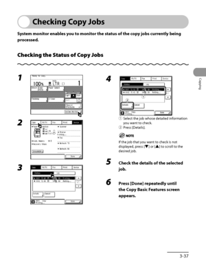 Page 134
3‑37
Copying

Checking Copy Jobs
System monitor enables you to monitor the status of the copy jobs currently being 
processed.
Checking the Status of Copy Jobs
1 
2 
3 
4 
①  Select the job whose detailed information 
you want to check.
② 
Press [Details].
If the job that you want to check is not 
displayed, press [▼] or [▲] to scroll to the 
desired job.
5  Check the details of the selected 
job.
6 Press [Done] repeatedly until 
the Copy Basic Features screen 
appears.
„ƒ„ƒ
 