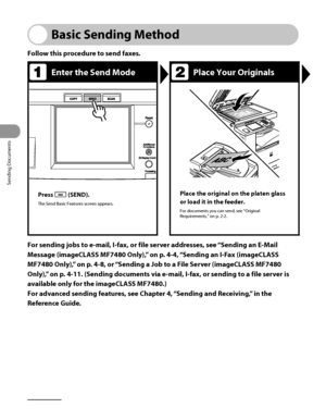 Page 137
Sending Documents
4‑2

Basic Sending Method
Follow this procedure to send faxes.
Enter the Send ModePlace Your Originals
Press  (SEND).
The Send Basic Features screen appears.
Place the original on the platen glass 
or load it in the feeder.
For documents you can send, see “Original Requirements,” on p. 2‑2.
For sending jobs to e-mail, I-fax, or file server addresses, see “Sending an E-Mail 
Message (imageCLASS MF7480 Only),” on p.  4-4, “Sending an I-Fax (imageCLASS 
MF7480 Only),” on p.  4-8, or...