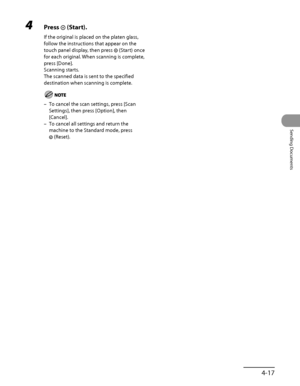 Page 152
4‑17
Sending Documents

4 Press  (Start).
If the original is placed on the platen glass, 
follow the instructions that appear on the 
touch panel display, then press  (Start) once 
for each original. When scanning is complete, 
press [Done].
Scanning starts.
The scanned data is sent to the specified 
destination when scanning is complete.
To cancel the scan settings, press [Scan 
Settings], then press [Option], then 
[Cancel].
To cancel all settings and return the 
machine to the Standard mode, press...