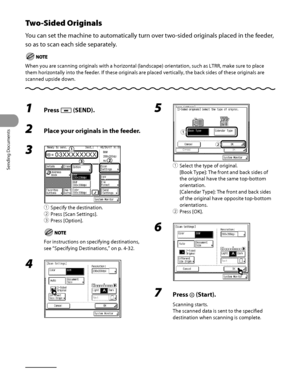 Page 163
Sending Documents
4‑28

Two-Sided Originals
You can set the machine to automatically turn over two‑sided originals placed in the feeder, 
so as to scan each side separately.
When you are scanning originals with a horizontal (landscape) orientat\
ion, such as LTRR, make sure to place 
them horizontally into the feeder. If these originals are placed vertica\
lly, the back sides of these originals are 
scanned upside down.
1 Press  (SEND).
2 Place your originals in the feeder.
3 
① Specify the...