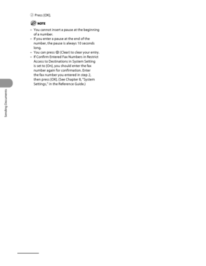 Page 169
Sending Documents
4‑34

② Press [OK]. 
You cannot insert a pause at the beginning 
of a number.
If you enter a pause at the end of the 
number, the pause is always 10 seconds 
long.
You can press  (Clear) to clear your entry.
If Confirm Entered Fax Numbers in Restrict 
Access to Destinations in System Setting 
is set to [On], you should enter the fax 
number again for confirmation. Enter 
the fax number you entered in step 2, 
then press [OK]. (See Chapter 8, “System 
Settings,” in the Reference...