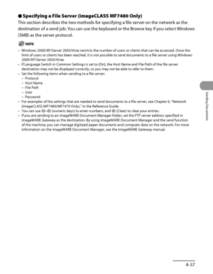 Page 172
4‑37
Sending Documents

Specifying a File Server (imageCLASS MF7480 Only)
This section describes the two methods for specifying a file server on the network as the 
destination of a send job. You can use the keyboard or the Browse key if you select Windows 
(SMB) as the server protocol.
Windows 2000/XP/Server 2003/Vista restricts the number of users or clients that can be accessed. Once the 
limit of users or clients has been reached, it is not possible to send d\
ocuments to a file server using Windows...