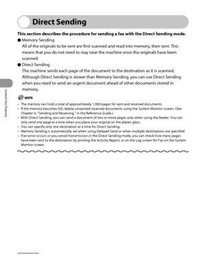 Page 189
Sending Documents
4‑54

Direct Sending
This section describes the procedure for sending a fax with the Direct Sending mode.
Memory Sending
All of the originals to be sent are first scanned and read into memory, then sent. This 
means that you do not need to stay near the machine once the originals have been 
scanned.
Direct Sending
The machine sends each page of the document to the destination as it is scanned.
Although Direct Sending is slower than Memory Sending, you can use Direct Sending 
when you...
