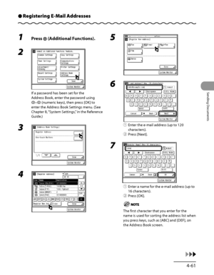 Page 196
4‑61
Sending Documents

Registering E-Mail AddressesÔ
1 Press  (Additional Functions).
2 
If a password has been set for the 
Address Book, enter the password using 
– (numeric keys), then press [OK] to 
enter the Address Book Settings menu. (See 
Chapter 8, “System Settings,” in the Reference 
Guide.)
3 
4  
5 
6 
① Enter the e‑mail address (up to 120 
characters).
②  Press [Next].
7 
①  Enter a name for the e‑mail address (up to 
16 characters).
②  Press [OK].
The first character that you enter for...