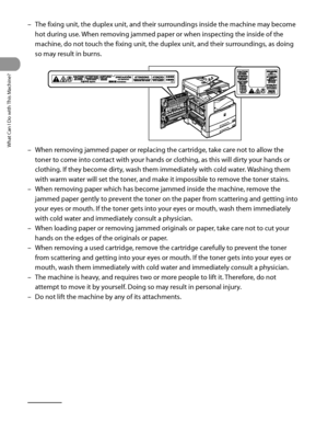 Page 21
What Can I Do with This Machine?
xx

The fixing unit, the duplex unit, and their surroundings inside the machine may become 
hot during use. When removing jammed paper or when inspecting the inside of the 
machine, do not touch the fixing unit, the duplex unit, and their surroundings, as doing 
so may result in burns.
When removing jammed paper or replacing the cartridge, take care not to allow the 
toner to come into contact with your hands or clothing, as this will dirty your hands or 
clothing. If...