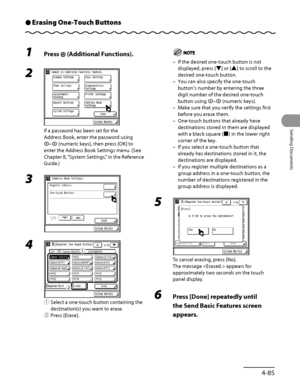 Page 220
4‑85
Sending Documents

Erasing One-Touch ButtonsÔ
1 Press  (Additional Functions).
2 
If a password has been set for the 
Address Book, enter the password using 
– (numeric keys), then press [OK] to 
enter the Address Book Settings menu. (See 
Chapter 8, “System Settings,” in the Reference 
Guide.)
3 
4 
① Select a one‑touch button containing the 
destination(s) you want to erase.
②  Press [Erase].
ƒ
„
If the desired one‑touch button is not 
displayed, press [▼] or [▲] to scroll to the 
desired...